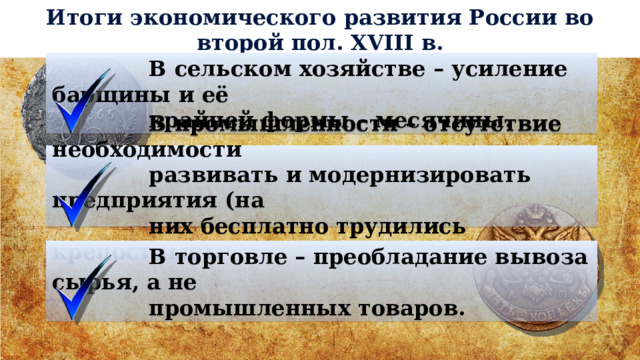 Итоги экономического развития России во второй пол. XVIII в.  В сельском хозяйстве – усиление барщины и её  крайней формы – месячины.  В промышленности – отсутствие необходимости  развивать и модернизировать предприятия (на  них бесплатно трудились крепостные).  В торговле – преобладание вывоза сырья, а не  промышленных товаров. 