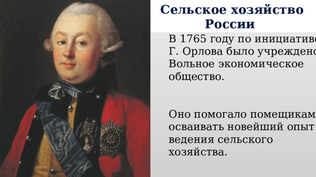Сельское хозяйство России В 1765 году по инициативе Г. Орлова было учреждено Вольное экономическое общество. Оно помогало помещикам осваивать новейший опыт ведения сельского хозяйства. 
