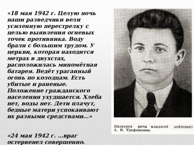 «18 мая 1942 г. Целую ночь наши разведчики вели усиленную перестрелку с целью выявления огневых точек противника. Воду брали с большим трудом. У церкви, которая находится метрах в двухстах, расположилась миномётная батарея. Ведёт ураганный огонь по колодцам. Есть убитые и раненые. Положение гражданского населения ухудшается. Хлеба нет, воды нет. Дети плачут, бедные матери успокаивают их разными средствами…»   «24 мая 1942 г. …враг остервенел совершенно. Взрывает катакомбы, засыпает проходы, стреляет куда попало из миномётов и артиллерии…» 