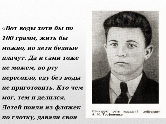 «Вот воды хотя бы по 100 грамм, жить бы можно, но дети бедные плачут. Да и сами тоже не можем, во рту пересохло, еду без воды не приготовить. Кто чем мог, тем и делился. Детей поили из фляжек по глотку, давали свои пайки сухарей» 