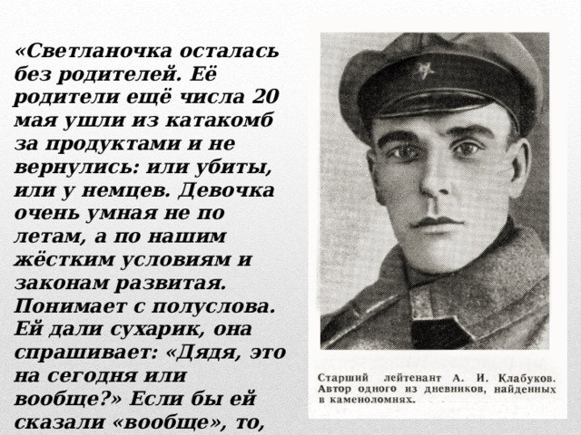 «Светланочка осталась без родителей. Её родители ещё числа 20 мая ушли из катакомб за продуктами и не вернулись: или убиты, или у немцев. Девочка очень умная не по летам, а по нашим жёстким условиям и законам развитая. Понимает с полуслова. Ей дали сухарик, она спрашивает: «Дядя, это на сегодня или вообще?» Если бы ей сказали «вообще», то, конечно, она его сразу бы не скушала, а растянула дня на два – три»… 