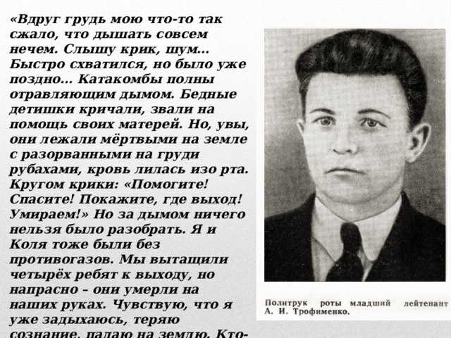 «Вдруг грудь мою что-то так сжало, что дышать совсем нечем. Слышу крик, шум… Быстро схватился, но было уже поздно… Катакомбы полны отравляющим дымом. Бедные детишки кричали, звали на помощь своих матерей. Но, увы, они лежали мёртвыми на земле с разорванными на груди рубахами, кровь лилась изо рта. Кругом крики: «Помогите! Спасите! Покажите, где выход! Умираем!» Но за дымом ничего нельзя было разобрать. Я и Коля тоже были без противогазов. Мы вытащили четырёх ребят к выходу, но напрасно – они умерли на наших руках. Чувствую, что я уже задыхаюсь, теряю сознание, падаю на землю. Кто-то поднял и потащил к выходу. Пришёл в себя. Мне дали противогаз. Теперь быстро к делу, спасать раненых, что были в госпиталях. Ох, нет, не в силах описать эту картину.» 