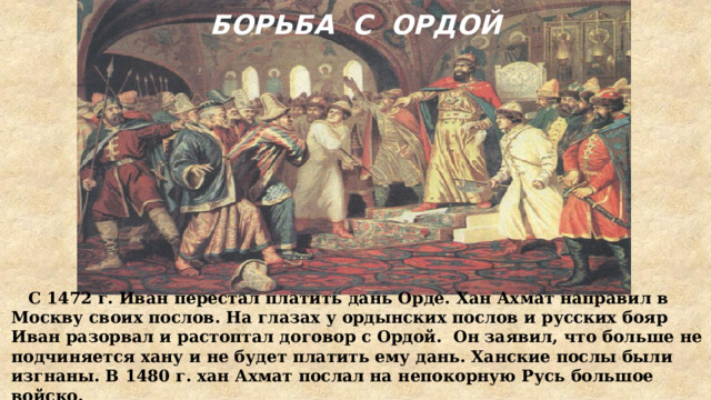 БОРЬБА С ОРДОЙ  С 1472 г. Иван перестал платить дань Орде. Хан Ахмат направил в Москву своих послов. На глазах у ордынских послов и русских бояр Иван разорвал и растоптал договор с Ордой. Он заявил, что больше не подчиняется хану и не будет платить ему дань. Ханские послы были изгнаны. В 1480 г. хан Ахмат послал на непокорную Русь большое войско. 
