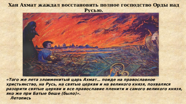 Хан Ахмат жаждал восстановить полное господство Орды над Русью. «Того же лета злоименитый царь Ахмат… поиде на православное христьянство, на Русь, на святые церкви и на великого князя, похваляся разорити святые церкви и все православие пленити и самого великого князя, яко же при Батые беше (было)».       Летопись 