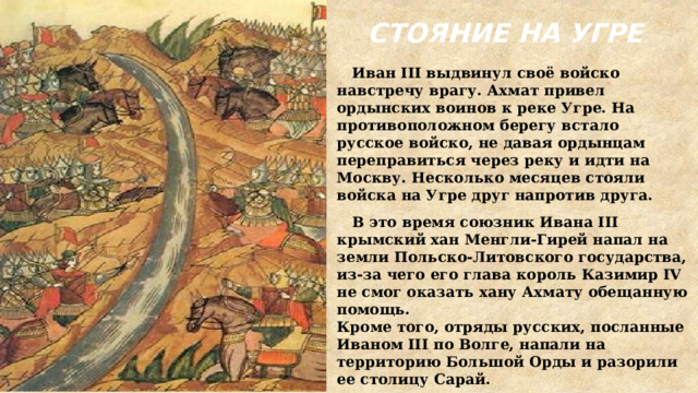 СТОЯНИЕ НА УГРЕ  Иван III выдвинул своё войско навстречу врагу. Ахмат привел ордынских воинов к реке Угре. На противоположном берегу встало русское войско, не давая ордынцам переправиться через реку и идти на Москву. Несколько месяцев стояли войска на Угре друг напротив друга.  В это время союзник Ивана III крымский хан Менгли-Гирей напал на земли Польско-Литовского государства, из-за чего его глава король Казимир IV не смог оказать хану Ахмату обещанную помощь. Кроме того, отряды русских, посланные Иваном III по Волге, напали на территорию Большой Орды и разорили ее столицу Сарай. 