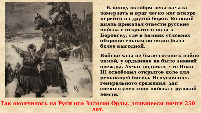  К концу октября река начала замерзать и враг легко мог вскоре перейти на другой берег. Великий князь приказал отвести русские войска с открытого поля к Боровску, где в зимних условиях оборонительная позиция была более выгодной. Войско хана не было готово к войне зимой, у ордынцев не было зимней одежды. Ахмат подумал, что Иван III освободил открытое поле для решающей битвы. Испугавшись генерального сражения, хан спешно увел свои войска с русской земли. Так окончилось на Руси иго Золотой Орды, длившееся почти 250 лет. 