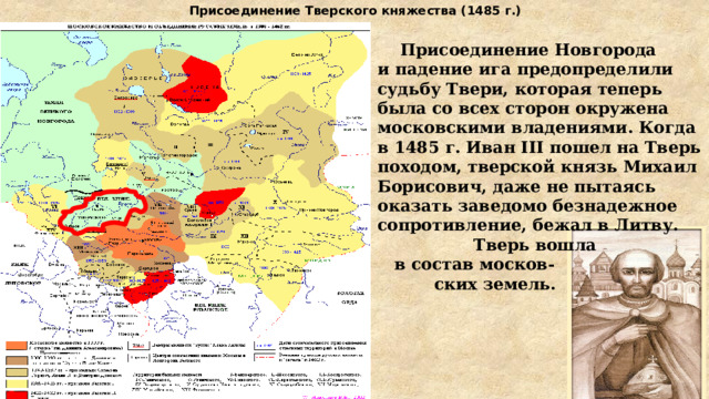 Присоединение Тверского княжества (1485 г.)  Присоединение Новгорода и падение ига предопределили судьбу Твери, которая теперь была со всех сторон окружена московскими владениями. Когда в 1485 г. Иван III пошел на Тверь походом, тверской князь Михаил Борисович, даже не пытаясь оказать заведомо безнадежное сопротивление, бежал в Литву. Тверь вошла в состав москов- ских земель. 