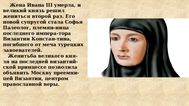  Жена Ивана III умерла, и великий князь решил жениться второй раз. Его новой супругой стала Софья Палеолог, племян-ница последнего импера-тора Византии Констан-тина, погибшего от меча турецких завоевателей.  Женитьба великого кня-зя на последней византий-ской принцессе позволила объявить Москву преемни-цей Византии, центром православной веры. 