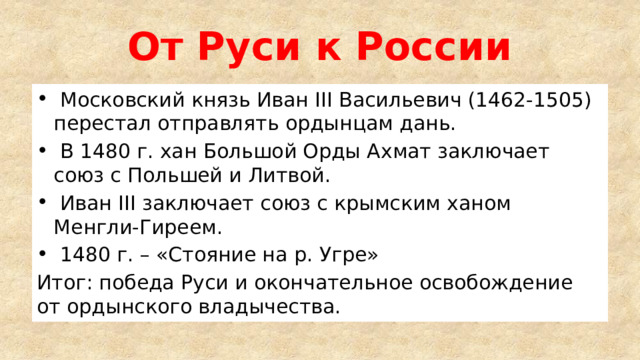 От Руси к России  Московский князь Иван III Васильевич (1462-1505) перестал отправлять ордынцам дань.  В 1480 г. хан Большой Орды Ахмат заключает союз с Польшей и Литвой.  Иван III заключает союз с крымским ханом Менгли-Гиреем.  1480 г. – «Стояние на р. Угре» Итог: победа Руси и окончательное освобождение от ордынского владычества. 