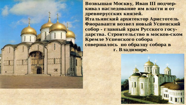 Возвышая Москву, Иван III подчер-кивал наследование им власти и от древнерусских князей. Итальянский архитектор Аристотель Фиораванти возвел новый Успенский собор - главный храм Русского госу-дарства. Строительство в москов-ском Кремле Успенского собора совершалось по образцу собора в г. Владимире. 