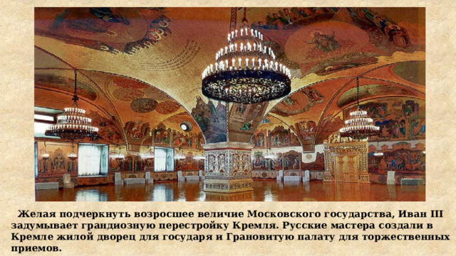  Желая подчеркнуть возросшее величие Московского государства, Иван III задумывает грандиозную перестройку Кремля. Русские мастера создали в Кремле жилой дворец для государя и Грановитую палату для торжественных приемов. 