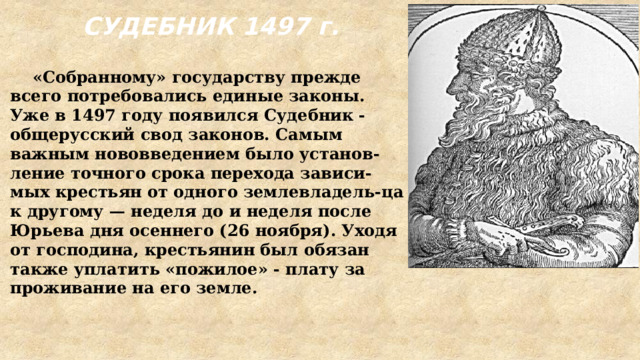 СУДЕБНИК 1497 г.  «Собранному» государству прежде всего потребовались единые законы. Уже в 1497 году появился Судебник - общерусский свод законов. Самым важным нововведением было установ-ление точного срока перехода зависи-мых крестьян от одного землевладель-ца к другому — неделя до и неделя после Юрьева дня осеннего (26 ноября). Уходя от господина, крестьянин был обязан также уплатить «пожилое» - плату за проживание на его земле. 