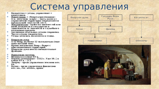 Система управления Княжества = уезды, управление = наместники. Наместники = «бояре-кормленщики» (т.к. получали «корм» – часть налога с управляемой территории (определяется предыдущей «выслугой лет»). Местничество – право на занятие той или иной должности в государстве в зависимости от знатности и служебного положения предков. Автономия отдельных уездов сохранена. Число уездов сократилось. Уезды делились на волости и станы.  Боярская дума . 5-12 бояр, не более 12 окольничьих (еще один высший чин). Кроме московских бояр – бояре с присоединенных территорий. Боярская дума имела совещательные функции.  Приказная система . Возникла в конце XV в. Первое упоминание – 1512 г. Уже 10.  в конце XV в. – 2-3. Дворец – орган управления землями вел. кн. Казна – орган управления финансами вел. кн., гос. печать, архив. 