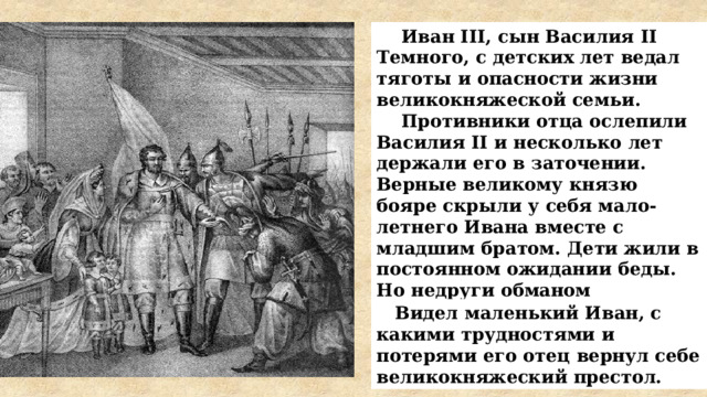  Иван III, сын Василия II Темного, с детских лет ведал тяготы и опасности жизни великокняжеской семьи.  Противники отца ослепили Василия II и несколько лет держали его в заточении. Верные великому князю бояре скрыли у себя мало-летнего Ивана вместе с младшим братом. Дети жили в постоянном ожидании беды. Но недруги обманом выманили детей и заточили их в монастыре вместе с родителями.  Видел маленький Иван, с какими трудностями и потерями его отец вернул себе великокняжеский престол. 