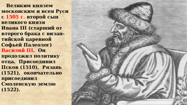  Великим князем московским и всея Руси с 1505 г. второй сын великого князя Ивана III (старший от второго брака с визан-тийской царевной Софьей Палеолог) Василий III . Он продолжил политику отца. Присоединил Псков (1510), Рязань (1521), окончательно присоединил Смоленскую землю (1522). 
