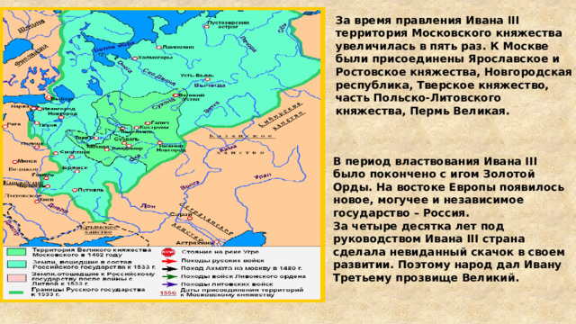 За время правления Ивана III территория Московского княжества увеличилась в пять раз. К Москве были присоединены Ярославское и Ростовское княжества, Новгородская республика, Тверское княжество, часть Польско-Литовского княжества, Пермь Великая. В период властвования Ивана III было покончено с игом Золотой Орды. На востоке Европы появилось новое, могучее и независимое государство – Россия. За четыре десятка лет под руководством Ивана III страна сделала невиданный скачок в своем развитии. Поэтому народ дал Ивану Третьему прозвище Великий. 
