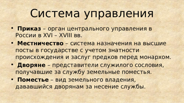 Система управления  Приказ – орган центрального управления в России в XVI – XVIII вв.  Местничество – система назначения на высшие посты в государстве с учетом знатности происхождения и заслуг предков перед монархом.  Дворяне – представители служилого сословия, получавшие за службу земельные поместья.  Поместье – вид земельного владения, дававшийся дворянам за несение службы. 