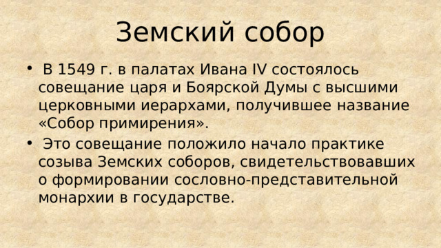Земский собор  В 1549 г. в палатах Ивана IV состоялось совещание царя и Боярской Думы с высшими церковными иерархами, получившее название «Собор примирения».  Это совещание положило начало практике созыва Земских соборов, свидетельствовавших о формировании сословно-представительной монархии в государстве. 