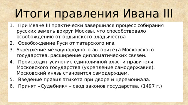 Итоги правления Ивана III  При Иване III практически завершился процесс собирания русских земель вокруг Москвы, что способствовало освобождению от ордынского владычества  Освобождение Руси от татарского ига. Укрепление международного авторитета Московского государства, расширение дипломатических связей.  Происходит усиление единоличной власти правителя Московского государства (укрепление самодержавия). Московский князь становится самодержцем.  Введение правил этикета при дворе и церемониала.  Принят «Судебник» – свод законов государства. (1497 г.) 