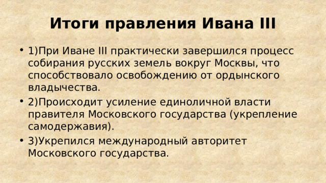Итоги правления Ивана III 1)При Иване III практически завершился процесс собирания русских земель вокруг Москвы, что способствовало освобождению от ордынского владычества. 2)Происходит усиление единоличной власти правителя Московского государства (укрепление самодержавия). 3)Укрепился международный авторитет Московского государства. 