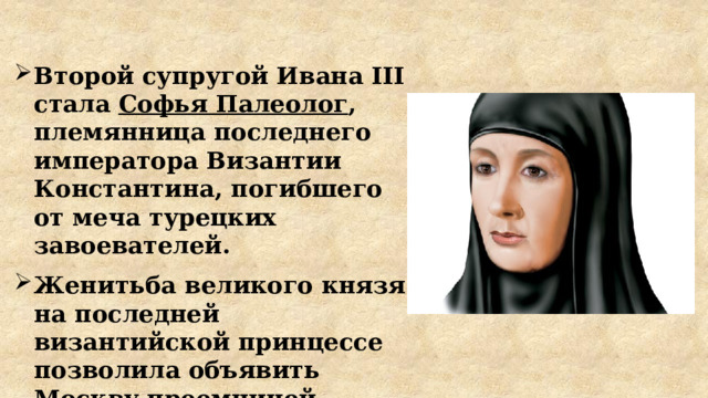 Второй супругой Ивана III стала Софья Палеолог , племянница последнего императора Византии Константина, погибшего от меча турецких завоевателей. Женитьба великого князя на последней византийской принцессе позволила объявить Москву преемницей Византии, центром православной веры. 