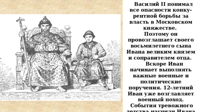  Василий II понимал все опасности конку-рентной борьбы за власть в Московском княжестве. Поэтому он провозглашает своего восьмилетнего сына Ивана великим князем и соправителем отца.  Вскоре Иван начинает выполнять важные военные и политические поручения. 12-летний Иван уже возглавляет военный поход.  События тревожного детства научили Ивана III быть осторожным, дипломатичным, а где необходимо – действовать жестко и решительно Первый поход 