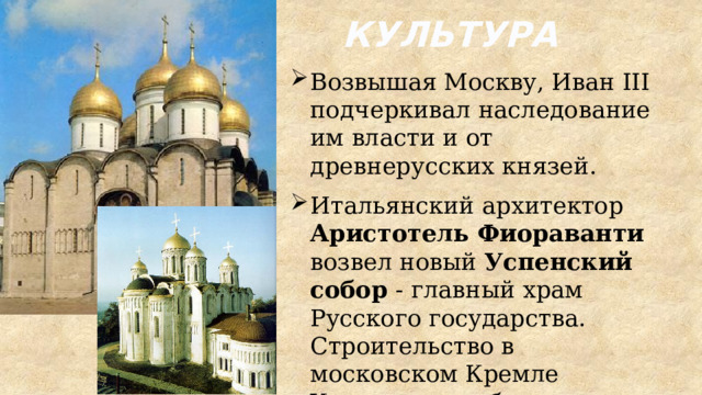 КУЛЬТУРА Возвышая Москву, Иван III подчеркивал наследование им власти и от древнерусских князей. Итальянский архитектор Аристотель Фиораванти возвел новый Успенский собор - главный храм Русского государства. Строительство в московском Кремле Успенского собора совершалось по образцу собора в г. Владимире. 