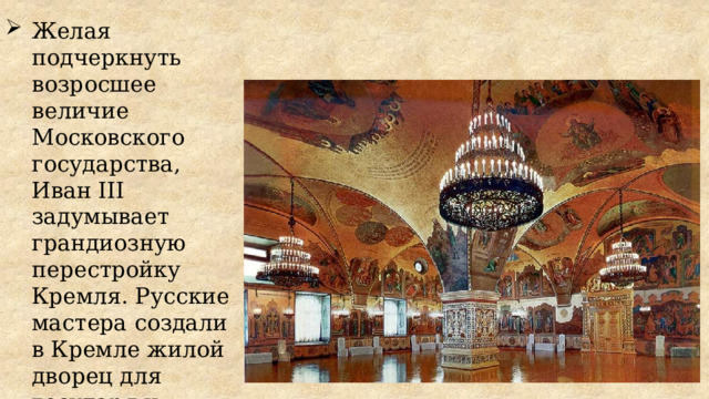Желая подчеркнуть возросшее величие Московского государства, Иван III задумывает грандиозную перестройку Кремля. Русские мастера создали в Кремле жилой дворец для государя и Грановитую палату для торжественных приемов. 