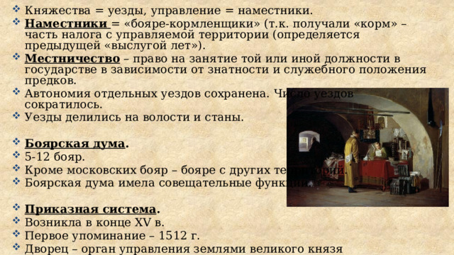 Княжества = уезды, управление = наместники. Наместники  = «бояре-кормленщики» (т.к. получали «корм» – часть налога с управляемой территории (определяется предыдущей «выслугой лет»). Местничество – право на занятие той или иной должности в государстве в зависимости от знатности и служебного положения предков. Автономия отдельных уездов сохранена. Число уездов сократилось. Уезды делились на волости и станы.  Боярская дума . 5-12 бояр. Кроме московских бояр – бояре с других территорий. Боярская дума имела совещательные функции.  Приказная система . Возникла в конце XV в. Первое упоминание – 1512 г. Дворец – орган управления землями великого князя Казна – орган управления финансами великого князя, государственная печать, архив. 