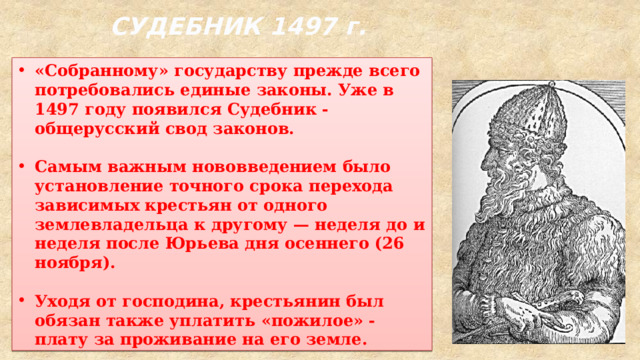 СУДЕБНИК 1497 г. «Собранному» государству прежде всего потребовались единые законы. Уже в 1497 году появился Судебник - общерусский свод законов.  Самым важным нововведением было установление точного срока перехода зависимых крестьян от одного землевладельца к другому — неделя до и неделя после Юрьева дня осеннего (26 ноября).  Уходя от господина, крестьянин был обязан также уплатить «пожилое» - плату за проживание на его земле. 