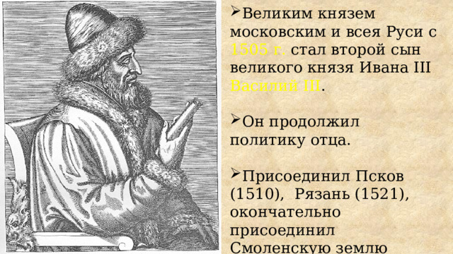 Великим князем московским и всея Руси с 1505 г. стал второй сын великого князя Ивана III Василий III . Он продолжил политику отца. Присоединил Псков (1510), Рязань (1521), окончательно присоединил Смоленскую землю (1522). 