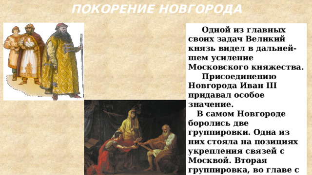 ПОКОРЕНИЕ НОВГОРОДА  Одной из главных своих задач Великий князь видел в дальней-шем усиление Московского княжества.  Присоединению Новгорода Иван III придавал особое значение.  В самом Новгороде боролись две группировки. Одна из них стояла на позициях укрепления связей с Москвой. Вторая группировка, во главе с вдовой посадника Марфой Борецкой, считала необходимым сохранить вольность Новгородской земли. 