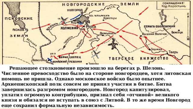  Решающее столкновение произошло на берегах р. Шелонь. Численное превосходство было на стороне новгородцев, хотя литовская помощь не пришла. Однако московское войско было опытнее. Архиепископский полк совсем не принял участия в битве. Битва завершилась разгромом новгородцев. Новгород капитулировал, уплатил огромную контрибуцию, признал себя «отчиной» великого князя и обязался не вступать в союз с Литвой. В то же время Новгород еще сохранил формальную независимость. 