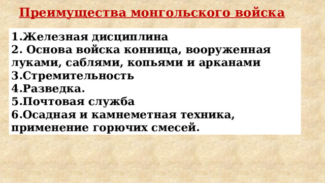 Преимущества монгольского войска 1.Железная дисциплина 2. Основа войска конница, вооруженная луками, саблями, копьями и арканами 3.Стремительность 4.Разведка. 5.Почтовая служба 6.Осадная и камнеметная техника, применение горючих смесей. 