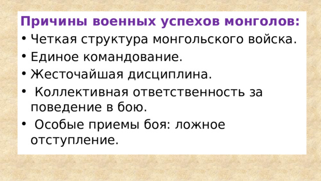 Причины военных успехов монголов: Четкая структура монгольского войска. Единое командование. Жесточайшая дисциплина.  Коллективная ответственность за поведение в бою.  Особые приемы боя: ложное отступление. 