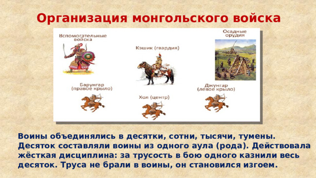 Организация монгольского войска Воины объединялись в десятки, сотни, тысячи, тумены. Десяток составляли воины из одного аула (рода). Действовала жёсткая дисциплина: за трусость в бою одного казнили весь десяток. Труса не брали в воины, он становился изгоем. 