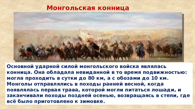 Монгольская конница Основной ударной силой монгольского войска являлась конница. Она обладала невиданной в то время подвижностью: могла проходить в сутки до 80 км, а с обозами до 10 км. Монголы отправлялись в походы ранней весной, когда появлялась первая трава, которой могли питаться лошади, и заканчивали походы поздней осенью, возвращаясь в степи, где всё было приготовлено к зимовке. 