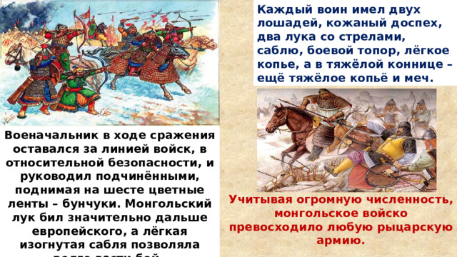 Каждый воин имел двух лошадей, кожаный доспех, два лука со стрелами, саблю, боевой топор, лёгкое копье, а в тяжёлой коннице – ещё тяжёлое копьё и меч. Военачальник в ходе сражения оставался за линией войск, в относительной безопасности, и руководил подчинёнными, поднимая на шесте цветные ленты – бунчуки. Монгольский лук бил значительно дальше европейского, а лёгкая изогнутая сабля позволяла долго вести бой. Учитывая огромную численность, монгольское войско превосходило любую рыцарскую армию. 