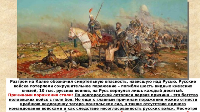 Разгром на Калке обозначил смертельную опасность, нависшую над Русью. Русские войска потерпели сокрушительное поражение – погибли шесть видных киевских князей, 10 тыс. русских воинов, на Русь вернулся лишь каждый десятый. Причинами поражения стали: По новгородской летописи первая причина - это бегство половецких войск с поля боя. Но еще к главным причинам поражения можно отнести крайнюю недооценку татаро-монгольских сил, а также отсутствие единого командования войсками и как следствие несогласованность русских войск. Несмотря на поражение русских войск,  монголы, понесшие большие потери, вынуждены были на время отложить дальнейший поход на Русь .   
