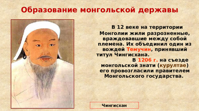 Образование монгольской державы  В 12 веке на территории Монголии жили разрозненные, враждовавшие между собой племена. Их объединил один из вождей Темучин , принявший титул Чингисхана. В 1206 г. на съезде монгольской знати ( курултае ) его провозгласили правителем Монгольского государства. Чингисхан 
