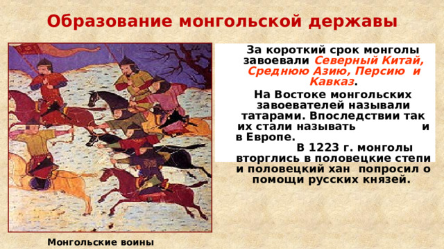 Образование монгольской державы  За короткий срок монголы завоевали Северный Китай, Среднюю Азию, Персию и Кавказ .  На Востоке монгольских завоевателей называли татарами. Впоследствии так их стали называть и в Европе. В 1223 г. монголы вторглись в половецкие степи и половецкий хан попросил о помощи русских князей.  Монгольские воины 