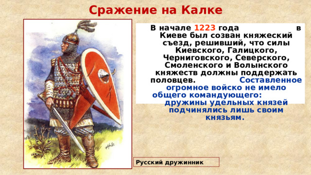 Сражение на Калке  В начале 1223 года в Киеве был созван княжеский съезд, решивший, что силы Киевского, Галицкого, Черниговского, Северского, Смоленского и Волынского княжеств должны поддержать половцев. Составленное огромное войско не имело общего командующего: дружины удельных князей подчинялись лишь своим князьям.   Русский дружинник 