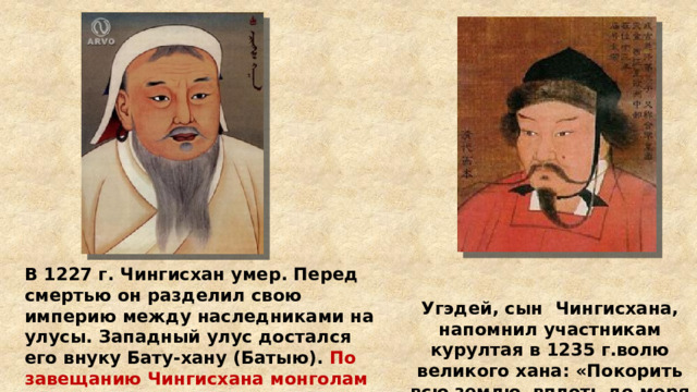 В 1227 г. Чингисхан умер. Перед смертью он разделил свою империю между наследниками на улусы. Западный улус достался его внуку Бату-хану (Батыю). По завещанию Чингисхана монголам предстояло завоевать весь мир до «моря франков» на западе. Угэдей, сын Чингисхана, напомнил участникам курултая в 1235 г.волю великого хана: «Покорить всю землю вплоть до моря франков». 