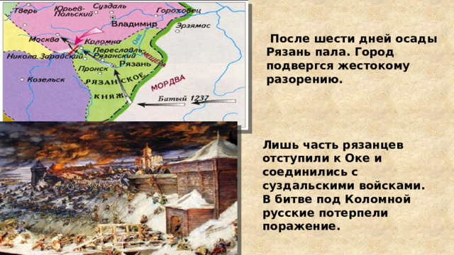  После шести дней осады Рязань пала. Город подвергся жестокому разорению. Лишь часть рязанцев отступили к Оке и соединились с суздальскими войсками. В битве под Коломной русские потерпели поражение. 
