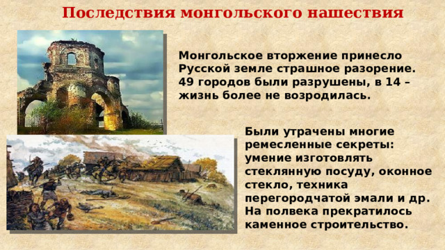 Последствия монгольского нашествия Монгольское вторжение принесло Русской земле страшное разорение. 49 городов были разрушены, в 14 – жизнь более не возродилась. Были утрачены многие ремесленные секреты: умение изготовлять стеклянную посуду, оконное стекло, техника перегородчатой эмали и др. На полвека прекратилось каменное строительство. 