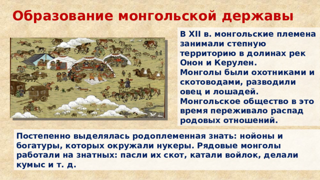 Образование монгольской державы В XII в. монгольские племена занимали степную территорию в долинах рек Онон и Керулен. Монголы были охотниками и скотоводами, разводили овец и лошадей. Монгольское общество в это время переживало распад родовых отношений. Постепенно выделялась родоплеменная знать: нойоны и богатуры, которых окружали нукеры. Рядовые монголы работали на знатных: пасли их скот, катали войлок, делали кумыс и т. д. 