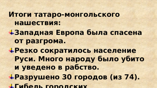 Итоги татаро-монгольского нашествия: Западная Европа была спасена от разгрома. Резко сократилось население Руси. Много народу было убито и уведено в рабство. Разрушено 30 городов (из 74). Гибель городских ремесленников привела к утере профессий и ремесел. 