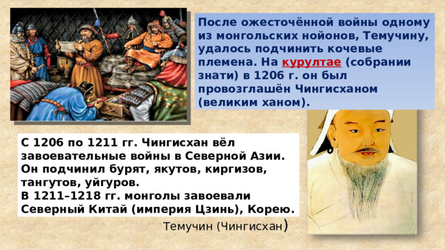 После ожесточённой войны одному из монгольских нойонов, Темучину, удалось подчинить кочевые племена. На курултае  (собрании знати) в 1206 г. он был провозглашён Чингисханом (великим ханом). С 1206 по 1211 гг. Чингисхан вёл завоевательные войны в Северной Азии. Он подчинил бурят, якутов, киргизов, тангутов, уйгуров. В 1211–1218 гг. монголы завоевали Северный Китай (империя Цзинь), Корею. Темучин (Чингисхан ) 