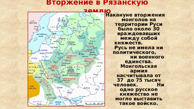 Вторжение в Рязанскую землю Накануне вторжения монголов на территории Руси было около 30 враждовавших между собой княжеств. Русь не имела ни политического, ни военного единства. Монгольская армия насчитывала от 37 до 75 тысяч человек. Ни одно русское княжество не могло выставить такое войско. 