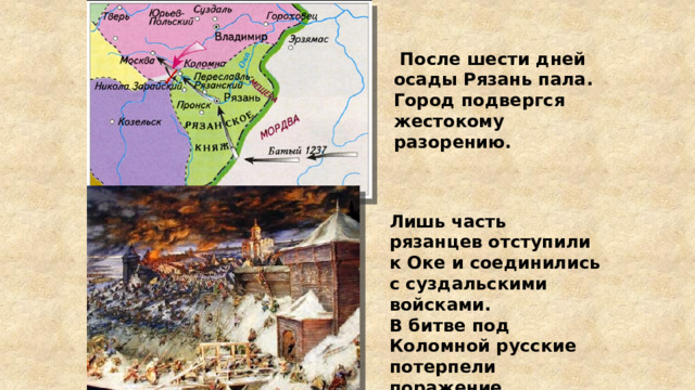  После шести дней осады Рязань пала. Город подвергся жестокому разорению. Лишь часть рязанцев отступили к Оке и соединились с суздальскими войсками. В битве под Коломной русские потерпели поражение. 